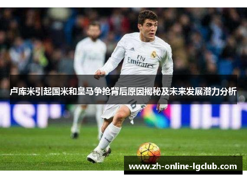 卢库米引起国米和皇马争抢背后原因揭秘及未来发展潜力分析