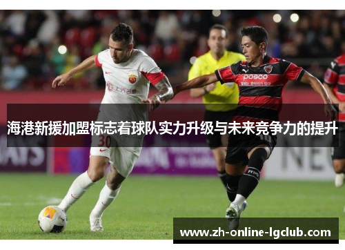 海港新援加盟标志着球队实力升级与未来竞争力的提升
