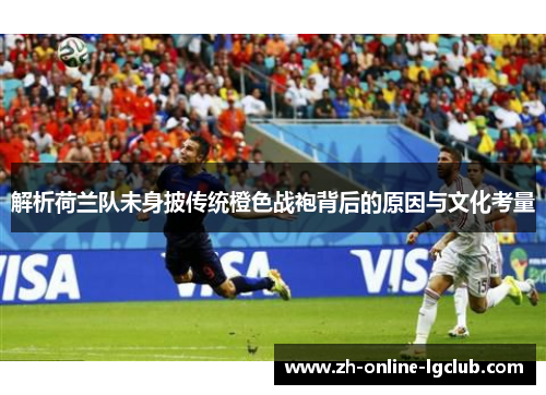 解析荷兰队未身披传统橙色战袍背后的原因与文化考量