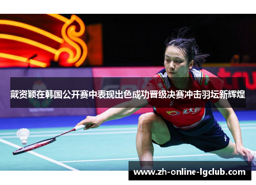 戴资颖在韩国公开赛中表现出色成功晋级决赛冲击羽坛新辉煌