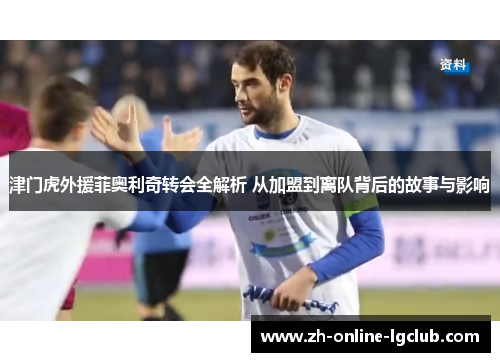 津门虎外援菲奥利奇转会全解析 从加盟到离队背后的故事与影响