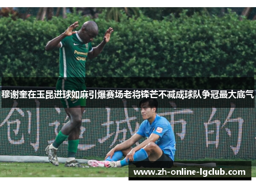 穆谢奎在玉昆进球如麻引爆赛场老将锋芒不减成球队争冠最大底气