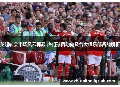 英超转会市场风云再起 热门球员动向及各大俱乐部备战解析